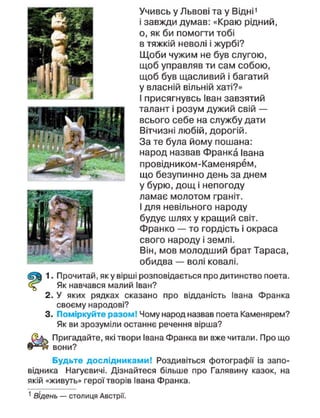 Учивсь у Львові та у Відні1
і завжди думав: «Краю рідний,
о, як би помогти тобі
в тяжкій неволі і журбі?
Щоби чужим не був слугою,
щоб управляв ти сам собою,
щоб був щасливий і багатий
у власній вільній хаті?»
І присягнувсь Іван завзятий
талант і розум дужий свій —
всього себе на службу дати
Вітчизні любій, дорогій.
За те була йому пошана:
народ назвав Франка Івана
провідником-Каменярем,
що безупинно день за днем
у бурю, дощ і непогоду
ламає молотом граніт.
І для невільного народу
будує шлях у кращий світ.
Франко — то гордість і окраса
свого народу і землі.
Він, мов молодший брат Тараса,
обидва — волі ковалі.
1. Прочитай, як у вірші розповідається про дитинство поета.
Як навчався малий Іван?
2. У яких рядках сказано про відданість Івана Франка
своєму народові?
3. Поміркуйте разом! Чому народ назвав поета Каменярем?
Як ви зрозуміли останнє речення вірша?
Пригадайте, які твори Івана Франка ви вже читали. Про що
вони?
Будьте дослідниками! Роздивіться фотографії із запо-
відника Нагуєвичі. Дізнайтеся більше про Галявину казок, на
якій «живуть» герої творів Івана Франка.
1
Відень — столиця Австрії.
 
