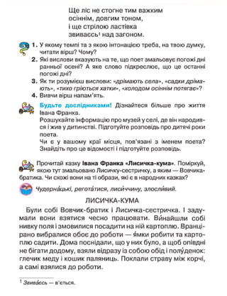 Ще ліс не стогне тим важким
осіннім, довгим тоном,
і ще стрілою ластівка
звиваєсь1
над загоном.
1. У якому темпі та з якою інтонацією треба, на твою думку,
читати вірш? Чому?
2. Які вислови вказують на те, що поет змальовує погожі дні
ранньої осені? А яке слово підкреслює, що це останні
погожі дні?
3. Як ти розумієш вислови: «дрімають села», «садки дріма-
ють», «тихо гріються хатки», «холодом осіннім потягає»?
4. Вивчи вірш напам'ять.
Будьте дослідниками! Дізнайтеся більше про життя
в ^ н Івана Франка.
Розшукайте інформацію про музей у селі, де він народив-
ся і жив у дитинстві. Підготуйте розповідь про дитячі роки
поета.
Чи є у вашому краї місця, пов'язані з іменем поета?
Знайдіть про це відомості і підготуйте розповідь.
Прочитай казку Івана Франка «Лисичка-кума». Поміркуй,
якою тут змальовано Лисичку-сестричку, а яким — Вовчика-
братика. Чи схожі вони на ті образи, які є в народних казках?
Чудернацькі, реготатися, лисиччину, злосливий.
ЛИСИЧКА-КУМА
Були собі Вовчик-братик і Лисичка-сестричка. І заду-
мали вони взятися чесно працювати. Винайшли собі
нивку поля і змовилися посадити на ній картоплю. Вранці-
рано вибралися обоє до роботи — ямки робити та карто-
плю садити. Дома поснідали, що у них було, а щоб опівдні
не бігати додому, взяли відразу із собою обід і полуденок:
глечик меду і кошик паляниць. Поклали страву між корчі,
а самі взялися до роботи.
1
Звиваєсь — в'ється.
 