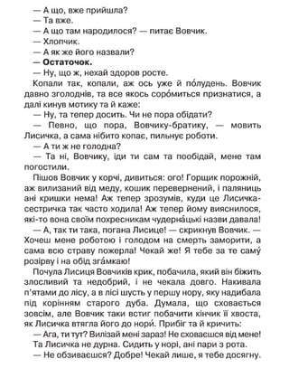— А що, вже прийшла?
— Та вже.
— А що там народилося? — питає Вовчик.
— Хлопчик.
— А як же його назвали?
— Остаточок.
— Ну, що ж, нехай здоров росте.
Копали так, копали, аж ось уже й полудень. Вовчик
давно зголоднів, та все якось соромиться признатися, а
далі кинув мотику та й каже:
— Ну, та тепер досить. Чи не пора обідати?
— Певно, що пора, Вовчику-братику, — мовить
Лисичка, а сама нібито копає, пильнує роботи.
— А ти ж не голодна?
— Та ні, Вовчику, іди ти сам та пообідай, мене там
погостили.
Пішов Вовчик у корчі, дивиться: ого! Горщик порожній,
аж вилизаний від меду, кошик перевернений, і паляниць
ані кришки нема! Аж тепер зрозумів, куди це Лисичка-
сестричка так часто ходила! Аж тепер йому вияснилося,
які-то вона своїм похресникам чудернацькі назви давала!
— А, так ти така, погана Лисице! — скрикнув Вовчик. —
Хочеш мене роботою і голодом на смерть заморити, а
сама всю страву пожерла! Чекай же! Я тебе за те саму
розірву і на обід згамкаю!
Почула Лисиця Вовчиків крик, побачила, який він біжить
злосливий та недобрий, і не чекала довго. Накивала
п'ятами до лісу, а в лісі шусть у першу нору, яку надибала
під корінням старого дуба. Думала, що сховається
зовсім, але Вовчик таки встиг побачити кінчик її хвоста,
як Лисичка втягла його до норй. Прибіг та й кричить:
— Ага, ти тут? Вилізай мені зараз! Не сховаєшся від мене!
Та Лисичка не дурна. Сидить у норі, ані пари з рота.
— Не обзиваєшся? Добре! Чекай лише, я тебе досягну.
 