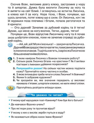 Скочив Вовк, виломив довгу клюку, застромив у нору
та й шпортає. Думка була вхопити Лисичку за ногу та
й витягти на світ білий. І оглянутись не встигла Лисичка,
а клюка хап її за ногу. Нора тісна, і Вовк, почувши, що
щось зачепив, потяг клюку що є сили. От Лисичка, хоч і як
їй мурашки поза плечима і бігали, почала реготатися та
й кричати:
— Ото дурний! Зачепив за дубовий корінь та й тягне!
Думає, що мене за ногу вхопив. Тягни, дурню, тягни!
Почувши це, Вовк відпустив Лисиччину ногу та й почав
знов шпортати кпюкою, поки не зачепив справді за дубо-
вий корінь.
— А й , ай, ай! Моя ніженька!—закричалаЛисичка.
ДурнийВовкзрадостіякпочавтягти.покисамнезмучився
іклюкинезламав.Тодіпішовгеть.ізаріксязЛисичкою
більшенематиніякоїспілки.
1. З яким наміром Лисичка з Вовком починали роботу?
2. Скільки разів Лисичка бігала «на хрестини»? Як її витівки
пов'язані з іменами удаваних похресників?
3. Попрацюйте разом! На скільки частин можна поділити
казку? Прочитайте кожну частину в особах.
4. З якою інтонацією треба читати слова Лисички? А Вовчика?
5. Якими їх зобразив художник?
6. Чи зрозуміли ви, яке значення передають ці вислови:
накивала п'ятами; шпортати клюкою; не мати ніякої спілки.
Підготуйтесь розіграти епізоди казки.
Чи уважно ти читав?
• У якому краї народився поет-Каменяр? Ким був його батько?
• Де навчався Франко-учень?
• Про які пори року ти прочитав вірші?
• У якому з них є вислів: верби гнуться в воду?
• Як називається збірка казок Івана Франка?
 