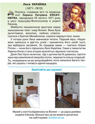 Леся УКРАЇНКА
(1871-1913)
Поетеса, справжнє ім'я та прізвище
якої Лариса Петрівна КОСАЧ-
КВІТКА, народилася 25 лютого 1871 року
в місті Новограді-Волинському в родині
Косачів.
Майбутня письменниця зростала серед
мальовничих лісів і озер Волині. Вона була
допитливою, веселою, любила співати,
гратися з братом Михайликом, слухати народні пісні, казки.
У чотири роки Леся навчилася читати. Перший вірш «Надія»
вона написала в дев'ять років і присвятила його своїй тьоті,
яка відбувала заслання. За порадою мами — поетеси Олени
Пчілки — вона його підписала Леся Українка. Саме з таким ім'ям
Лариса Косач стала згодом всесвітньо відомою поетесою.
Доля Лесі була нелегкою. Ще з дитинства їй довелось терпіти
муки від невиліковної хвороби кісток, перенести кілька операцій.
Та, незважаючи на всі випробування, вона написала багато тво-
рів, які цінують і читають вдячні нащадки.
Завітайте до музею!
Музей у селі Колодяжному на Волині — це рідна домівка
родини Косачів. Більше про це ви можете дізнатися
на сайті музею: коїоіезі.аі.иа
 