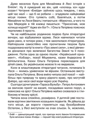 Дуже веселою була для Михайлика й Лесі історія з
Енеєм1
. Ну й кумедний же він, цей «хлопець хоч куди
козак»! Читання «Енеїди» зайняло щось тиждень, і весь
цей час малі — що б не робили — згадували найцікавіші
місця поеми. Ото гуляють собі, бавляться, а потім
Михайлик чи Леся біжать і питаються: «Мамочко, а чого то
про Меркурія в тій книжці пишеться: "Прискочив, мов
котище мурий?" Адже він бог?». І Ольга Петрівна пояснює
терпеливо й просто.
Чи не найбільшою родинною подією були літературні
вечори, що відбувалися вдома. Леся навчилася читати
дуже рано, в чотири роки, і теж захопилася літературою.
Найпершим самостійно нею прочитаним твором була
подарована матір'ю книга «Про земні сили», з якої дівчин-
ка дізналася про величезні багатства Землі та її похо-
дження. Потім одна за одною пішли: «Український орна-
мент», «Кобзар», поезії Міцкевича, казки Андерсена й
Шпільгагена. Казки Ольга Петрівна перекладала для
дітей сама, бо українською мовою їх не видавали.
Коли ж влаштовували літературні читання, починала їх
Леся — якимсь уривочком чи віршем. Останньою висту-
пала Ольга Петрівна. Вона вміло читала свої поезії — най-
більш про природу та красу рідного краю, про могутній
Дніпро, що несе свої води через усю Україну.
Сьогодні дочитували «Тараса Бульбу». Петро Антонович
за звичкою приліг на канапі, посадивши малих поруч, а
невисока на зріст Ольга Петрівна майже сховалася в гли-
бокому м'якому кріслі.
Читала вона спокійно, розмірено. У дитячій уяві поста-
вали картини звитяжних козацьких подвигів. Як дійшла до
того місця, де вороги глумляться над беззбройним
Остапом, у Лесі виступили на очах сльози. їх, можливо,
1
Еней — давньогрецький герой, про пригоди якого Іваном Котляревським
була написана поема «Енеїда» — перший твір нової української літератури.
 