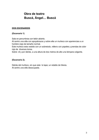 Obra de teatro
Buscá, Ángel… Buscá
DOS ESCENARIOS
(Escenario 1)
Sala en penumbras con telón abierto.
Al centro una silla con apoyabrazos y sobre ella un muñeco con apariencias a un
hombre viejo de tamaño normal.
Este muñeco esta vestido con un sobretodo, relleno con papeles y prendas de color
rojo de diversos tonos.
Sobre él y por detrás, a una altura de dos metros de alto una lámpara colgante.
(Escenario 2).
Detrás del muñeco, sin que este lo tape; un retablo de títeres.
Al centro una silla desocupada.
3
 