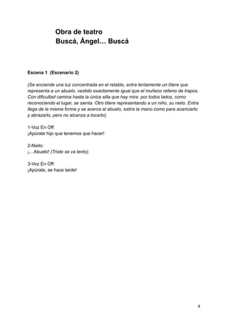 Obra de teatro
Buscá, Ángel… Buscá
Escena 1 (Escenario 2)
(Se enciende una luz concentrada en el retablo, entra lentamente un títere que
representa a un abuelo, vestido exactamente igual que el muñeco relleno de trapos.
Con dificultad camina hasta la única silla que hay mira por todos lados, como
reconociendo el lugar, se sienta. Otro títere representando a un niño, su nieto. Entra
llega de la misma forma y se acerca al abuelo, estira la mano como para acariciarlo
y abrazarlo, pero no alcanza a tocarlo).
1-Voz En Off:
¡Apúrate hijo que tenemos que hacer!
2-Nieto:
¡…Abuelo! (Triste se va lento).
3-Voz En Off:
¡Apúrate, se hace tarde!
4
 