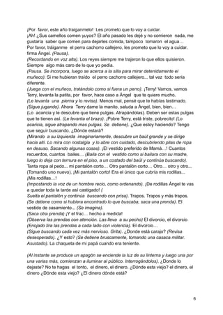 ¡Por favor, este año traiganmelo! Les prometo que lo voy a cuidar.
¡Ah! ¿Sus camellos comen yuyos? El año pasado les dejé y no comieron nada, me
gustaría saber que comen para dejarles comida, tampoco tomaron el agua…
Por favor, tráiganme el perro cachorro callejero, les prometo que lo voy a cuidar.
firma Ángel. (Pausa).
(Recordando en voz alta). Los reyes siempre me trajeron lo que ellos quisieron.
Siempre algo más caro de lo que yo pedía.
(Pausa. Se incorpora, luego se acerca a la silla para mirar detenidamente el
muñeco). Si me hubieran traído el perro cachorro callejero... tal vez todo sería
diferente.
(Juega con el muñeco, tratándolo como si fuera un perro). ¡Terry! Vamos, vamos
Terry, levanta la patita, por favor, hace caso a Ángel que te quiere mucho.
(Le levanta una pierna y lo revisa). Menos mal, pensé que te habías lastimado.
(Sigue jugando). Ahora Terry dame la manito, saluda a Ángel, bien, bien…
(Lo acaricia y le descubre que tiene pulgas. Atrapándolas). Deben ser estas pulgas
que te tienen así. (Le levanta el brazo). ¡Pobre Terry, está triste, pobrecito! (Lo
acaricia, sigue atrapando mas pulgas. Se detiene). ¿Que estoy haciendo? Tengo
que seguir buscando. ¿Dónde estará?
(Mirando a su izquierda imaginariamente, descubre un baúl grande y se dirige
hacia allí. Lo mira con nostalgia y lo abre con cuidado, descubriendo pilas de ropa
en desuso. Sacando algunas cosas). ¡El vestido preferido de Mamá…! Cuantos
recuerdos, cuantos bailes… (Baila con el vestido como si bailara con su madre,
luego lo deja con ternura en el piso, a un costado del baúl y continúa buscando).
Tanta ropa al pedo... mi pantalón corto… Otro pantalón corto… Otro… otro y otro...
(Tomando uno nuevo). ¡Mi pantalón corto! Era el único que cubría mis rodillas...
¡Mis rodillas…!
(Impostando la voz de un hombre recio, como ordenando). ¡De rodillas Ángel te vas
a quedar toda la tarde así castigado! (
Suelta el pantalón y continúa buscando con prisa). Trapos. Trapos y más trapos.
(Se detiene como si hubiera encontrado lo que buscaba, saca una prenda). El
vestido de casamiento... (Se imagina).
(Saca otra prenda) ¡Y el frac… hecho a medida!
(Observa las prendas con atención. Las lleva a su pecho) El divorcio, el divorcio
(Enojado tira las prendas a cada lado con violencia). El divorcio…
(Sigue buscando cada vez más nervioso. Grita). ¿Donde está carajo? (Revisa
desesperado). ¿Y esto? (Se detiene bruscamente, tomando una casaca militar.
Asustado). La chaqueta de mi papá cuando era teniente.
(Al instante se produce un apagón se enciende la luz de su linterna y luego una por
una varias más, comienzan a iluminar al público. Interrogándolos). ¿Donde lo
dejaste? No te hagas el tonto, el dinero, el dinero. ¿Dónde esta viejo? el dinero, el
dinero ¿Dónde esta viejo? ¿El dinero dónde está?
6
 