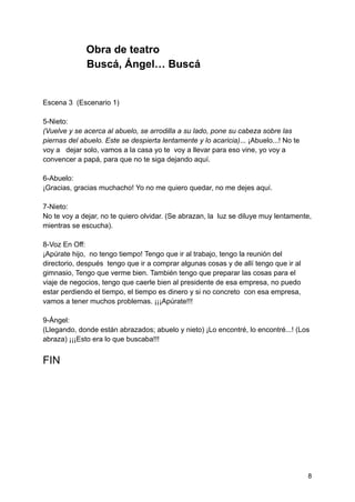 Obra de teatro
Buscá, Ángel… Buscá
Escena 3 (Escenario 1)
5-Nieto:
(Vuelve y se acerca al abuelo, se arrodilla a su lado, pone su cabeza sobre las
piernas del abuelo. Este se despierta lentamente y lo acaricia)... ¡Abuelo...! No te
voy a dejar solo, vamos a la casa yo te voy a llevar para eso vine, yo voy a
convencer a papá, para que no te siga dejando aquí.
6-Abuelo:
¡Gracias, gracias muchacho! Yo no me quiero quedar, no me dejes aquí.
7-Nieto:
No te voy a dejar, no te quiero olvidar. (Se abrazan, la luz se diluye muy lentamente,
mientras se escucha).
8-Voz En Off:
¡Apúrate hijo, no tengo tiempo! Tengo que ir al trabajo, tengo la reunión del
directorio, después tengo que ir a comprar algunas cosas y de allí tengo que ir al
gimnasio, Tengo que verme bien. También tengo que preparar las cosas para el
viaje de negocios, tengo que caerle bien al presidente de esa empresa, no puedo
estar perdiendo el tiempo, el tiempo es dinero y si no concreto con esa empresa,
vamos a tener muchos problemas. ¡¡¡Apúrate!!!
9-Ángel:
(Llegando, donde están abrazados; abuelo y nieto) ¡Lo encontré, lo encontré...! (Los
abraza) ¡¡¡Esto era lo que buscaba!!!
FIN
8
 