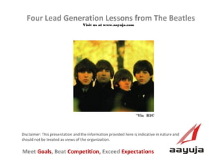 Four Lead Generation Lessons from The Beatles
Visit us at www.aayuja.com

*Via B2C

Disclaimer: This presentation and the information provided here is indicative in nature and
should not be treated as views of the organization.

Meet Goals, Beat Competition, Exceed Expectations
AAyuja © 2013

 