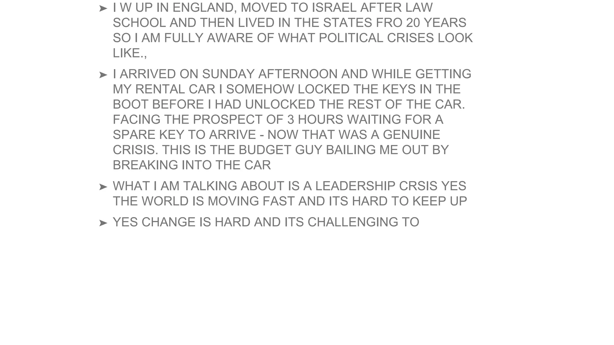➤ I W UP IN ENGLAND, MOVED TO ISRAEL AFTER LAW
SCHOOL AND THEN LIVED IN THE STATES FRO 20 YEARS
SO I AM FULLY AWARE OF WHAT POLITICAL CRISES LOOK
LIKE.,
➤ I ARRIVED ON SUNDAY AFTERNOON AND WHILE GETTING
MY RENTAL CAR I SOMEHOW LOCKED THE KEYS IN THE
BOOT BEFORE I HAD UNLOCKED THE REST OF THE CAR.
FACING THE PROSPECT OF 3 HOURS WAITING FOR A
SPARE KEY TO ARRIVE - NOW THAT WAS A GENUINE
CRISIS. THIS IS THE BUDGET GUY BAILING ME OUT BY
BREAKING INTO THE CAR
➤ WHAT I AM TALKING ABOUT IS A LEADERSHIP CRSIS YES
THE WORLD IS MOVING FAST AND ITS HARD TO KEEP UP
➤ YES CHANGE IS HARD AND ITS CHALLENGING TO
 