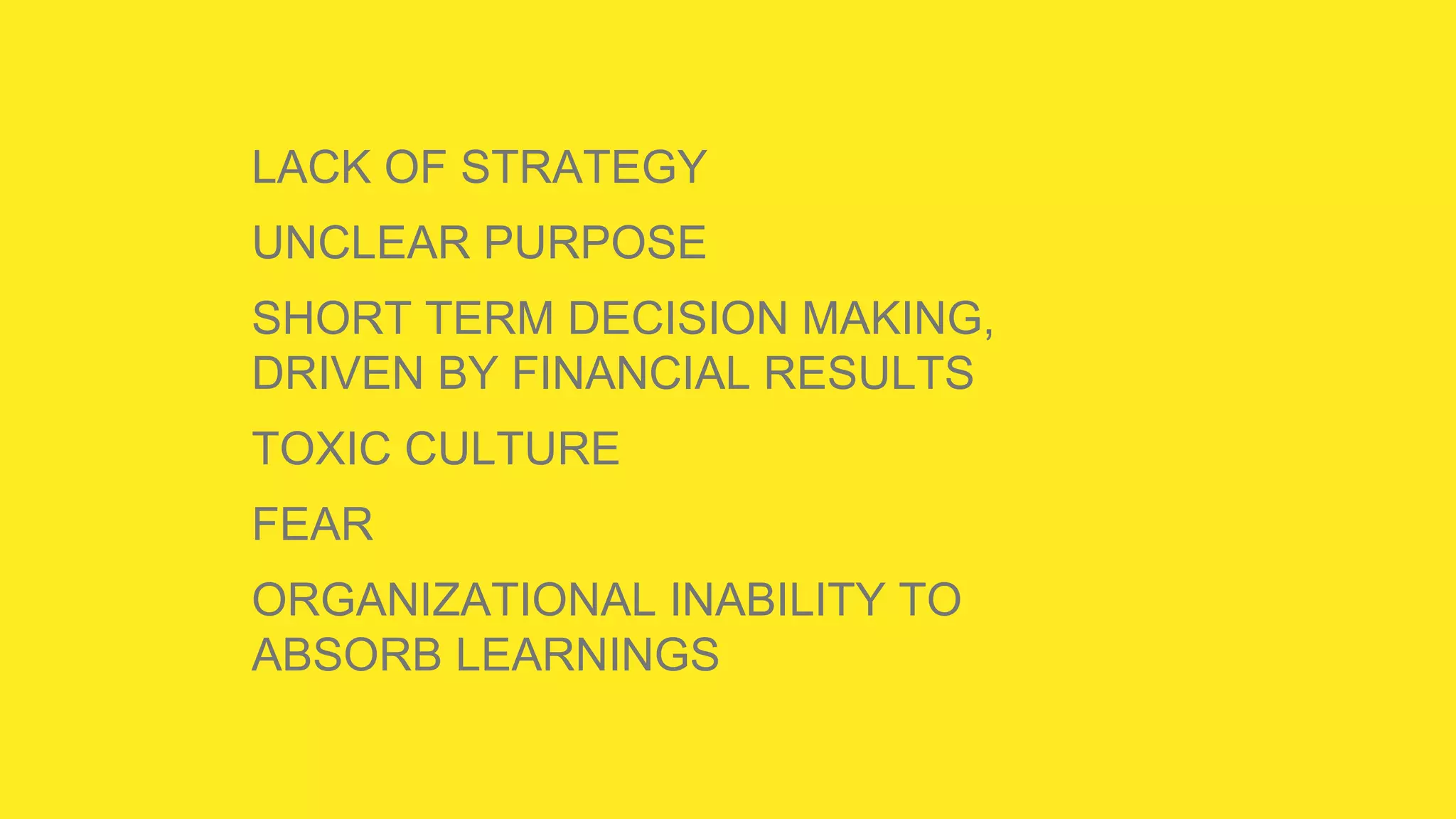 LACK OF STRATEGY
UNCLEAR PURPOSE
SHORT TERM DECISION MAKING,
DRIVEN BY FINANCIAL RESULTS
TOXIC CULTURE
FEAR
ORGANIZATIONAL INABILITY TO
ABSORB LEARNINGS
 