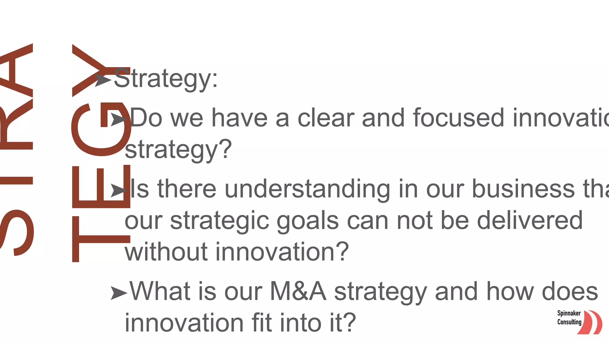 ➤Strategy:
➤Do we have a clear and focused innovatio
strategy?
➤Is there understanding in our business tha
our strategic goals can not be delivered
without innovation?
➤What is our M&A strategy and how does
innovation fit into it?
 