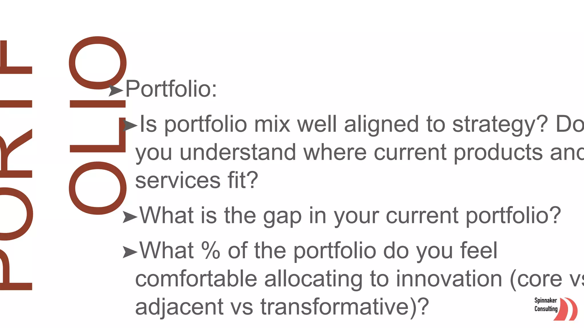 ➤Portfolio:
➤Is portfolio mix well aligned to strategy? Do
you understand where current products and
services fit?
➤What is the gap in your current portfolio?
➤What % of the portfolio do you feel
comfortable allocating to innovation (core vs
adjacent vs transformative)?
 