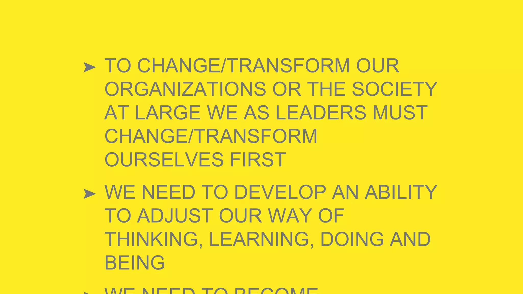 ➤ TO CHANGE/TRANSFORM OUR
ORGANIZATIONS OR THE SOCIETY
AT LARGE WE AS LEADERS MUST
CHANGE/TRANSFORM
OURSELVES FIRST
➤ WE NEED TO DEVELOP AN ABILITY
TO ADJUST OUR WAY OF
THINKING, LEARNING, DOING AND
BEING
 