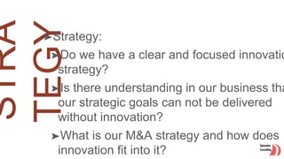 ➤Strategy:
➤Do we have a clear and focused innovatio
strategy?
➤Is there understanding in our business tha
our strategic goals can not be delivered
without innovation?
➤What is our M&A strategy and how does
innovation fit into it?
 