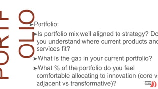 ➤Portfolio:
➤Is portfolio mix well aligned to strategy? Do
you understand where current products and
services fit?
➤What is the gap in your current portfolio?
➤What % of the portfolio do you feel
comfortable allocating to innovation (core vs
adjacent vs transformative)?
 