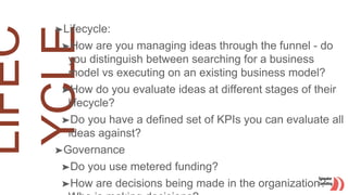 ➤Lifecycle:
➤How are you managing ideas through the funnel - do
you distinguish between searching for a business
model vs executing on an existing business model?
➤How do you evaluate ideas at different stages of their
lifecycle?
➤Do you have a defined set of KPIs you can evaluate all
ideas against?
➤Governance
➤Do you use metered funding?
➤How are decisions being made in the organization?
 