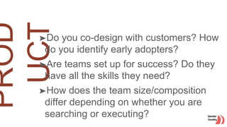 ➤Do you co-design with customers? How
do you identify early adopters?
➤Are teams set up for success? Do they
have all the skills they need?
➤How does the team size/composition
differ depending on whether you are
searching or executing?
 