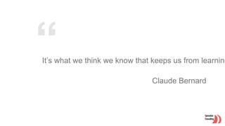 It’s what we think we know that keeps us from learning
Claude Bernard
 