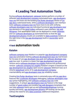 4 Leading Test Automation Tools
During software development, sataware testers perform a number of
different web development company automated tests. app developers
near me Unit tests are the building hire flutter developer blocks of ios
app devs code-based tests, while a software developers user interface
tests software company near me have more to do with verifying
software developers near me individual functional app developers near
me elements of the good coders software’s user interface. top web
designers Test automation tools can be deployed to create sataware
and run software developers az automated tests so that the app
development phoenix results are available to idata scientists testers at
the right time in the top app development build or source bitz sprint
process.
4 test automation tools
Katalon
software company near Katalon is a popular app development company
near me automation testing software developement near me tool known
for its ease of use app developer new york and software developer new
york low cost. It comes in a basic free app development new york
version and a software developer los angeles feature-rich professional
version. software company los angeles Katalon’s engine is based on the
app development los angeles open-source sataware Selenium tool, so it
inherits byteahead some of its web development company
maintainability and app developers near me reliability issues.
Creating hire flutter developer tests is extremely easy with ios app devs
features like a software developers debugging, software developers near
me syntax highlighting, and software company near me code
suggestions. A unique app developers near me feature is the large
number of good coders pre-installed top web designers templates that
can help sataware teams get up and softwaredevelopersaz running
quickly and easily. app development phoenix API testing can be done
without the need for any idata scientists additional integration.
TestComplete
 