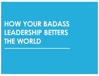 HOW YOUR BADASS
LEADERSHIP BETTERS
THE WORLD
 