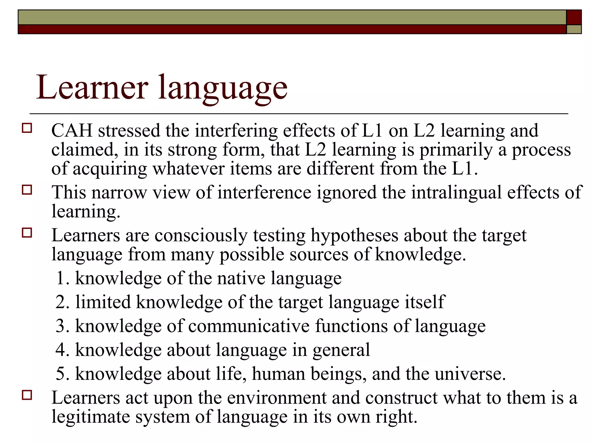 Learner language
 CAH stressed the interfering effects of L1 on L2 learning and
claimed, in its strong form, that L2 learning is primarily a process
of acquiring whatever items are different from the L1.
 This narrow view of interference ignored the intralingual effects of
learning.
 Learners are consciously testing hypotheses about the target
language from many possible sources of knowledge.
1. knowledge of the native language
2. limited knowledge of the target language itself
3. knowledge of communicative functions of language
4. knowledge about language in general
5. knowledge about life, human beings, and the universe.
 Learners act upon the environment and construct what to them is a
legitimate system of language in its own right.
 