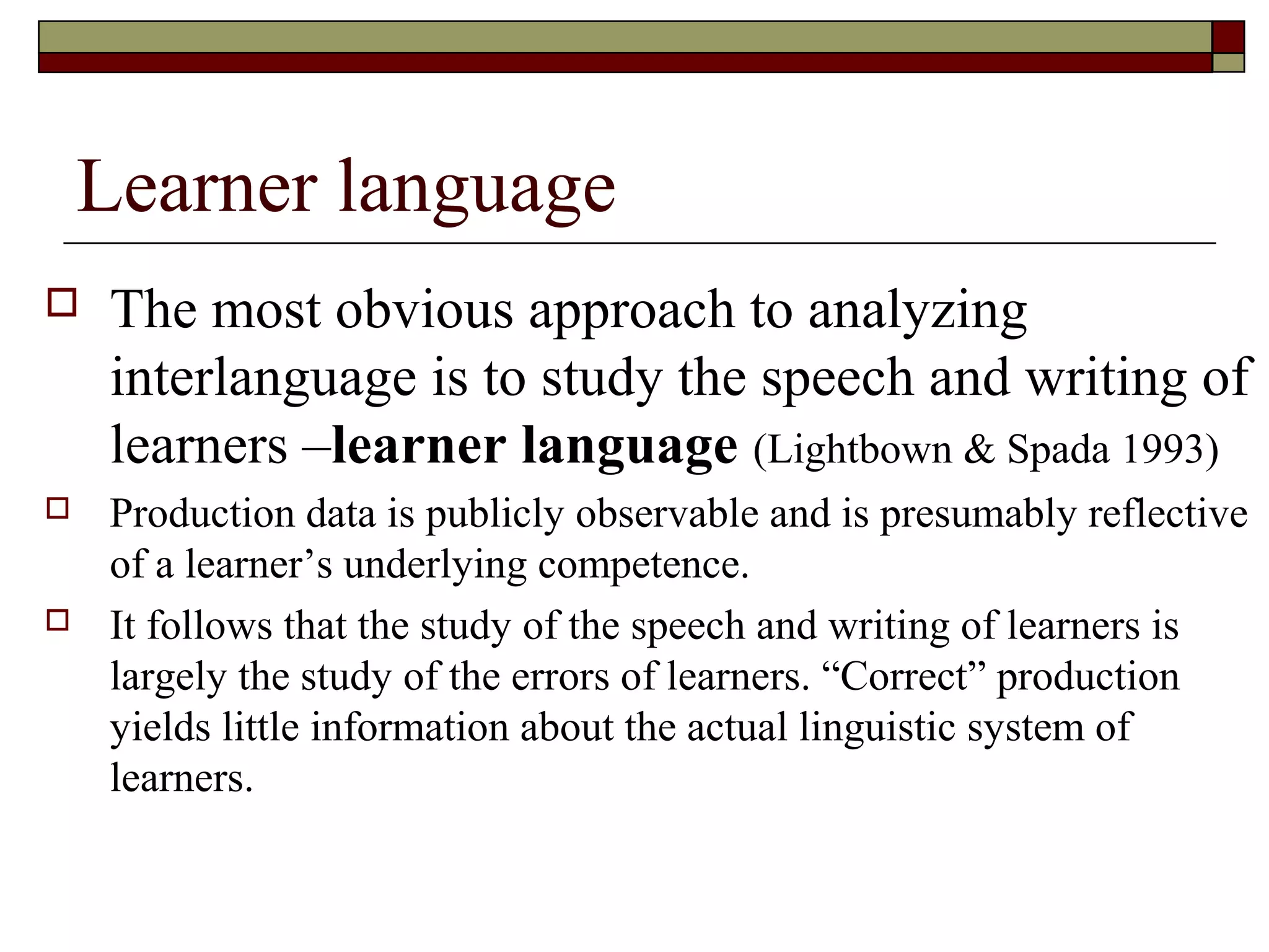 Learner language
 The most obvious approach to analyzing
interlanguage is to study the speech and writing of
learners –learner language (Lightbown & Spada 1993)
 Production data is publicly observable and is presumably reflective
of a learner’s underlying competence.
 It follows that the study of the speech and writing of learners is
largely the study of the errors of learners. “Correct” production
yields little information about the actual linguistic system of
learners.
 
