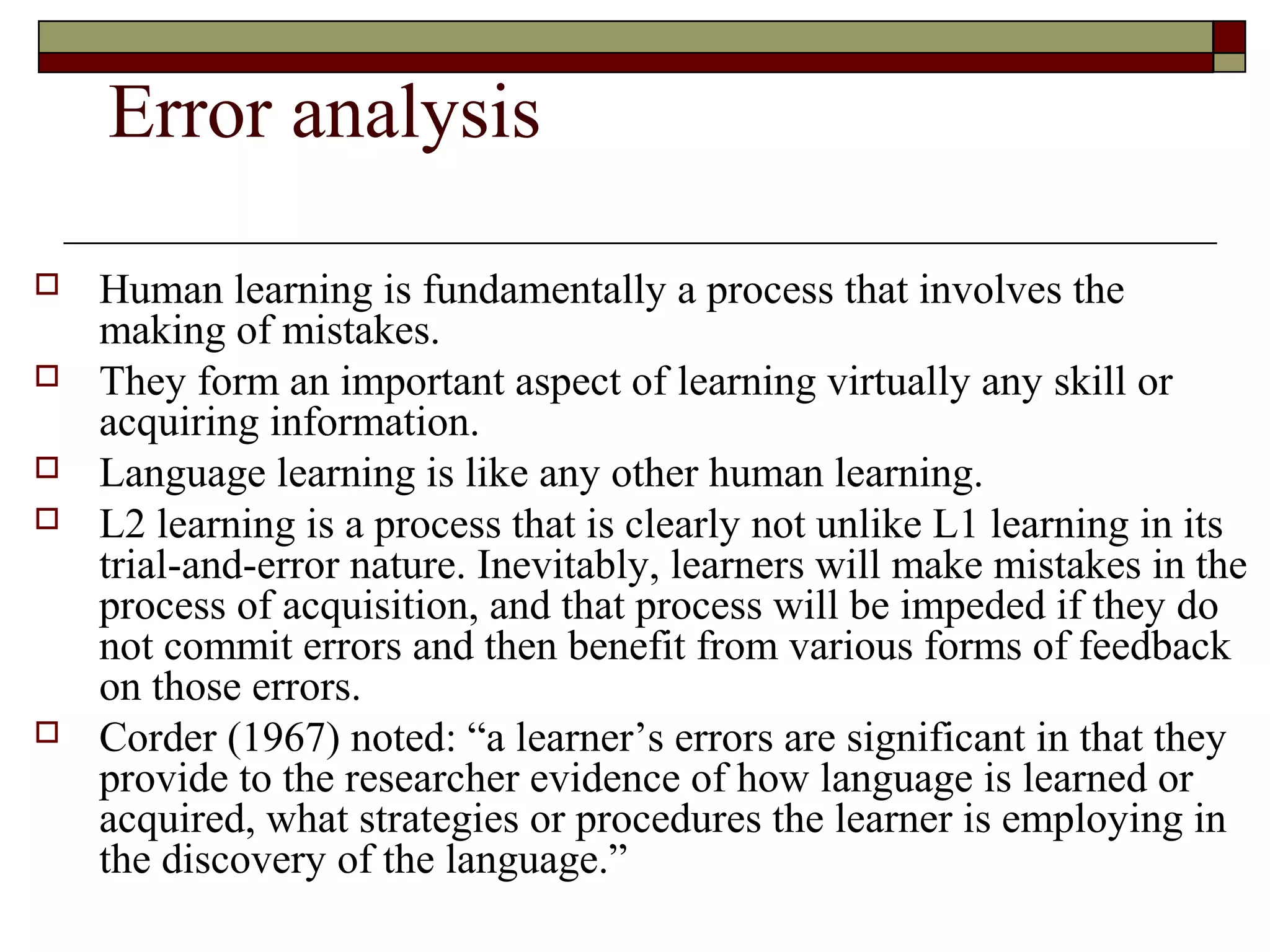 Error analysis
 Human learning is fundamentally a process that involves the
making of mistakes.
 They form an important aspect of learning virtually any skill or
acquiring information.
 Language learning is like any other human learning.
 L2 learning is a process that is clearly not unlike L1 learning in its
trial-and-error nature. Inevitably, learners will make mistakes in the
process of acquisition, and that process will be impeded if they do
not commit errors and then benefit from various forms of feedback
on those errors.
 Corder (1967) noted: “a learner’s errors are significant in that they
provide to the researcher evidence of how language is learned or
acquired, what strategies or procedures the learner is employing in
the discovery of the language.”
 