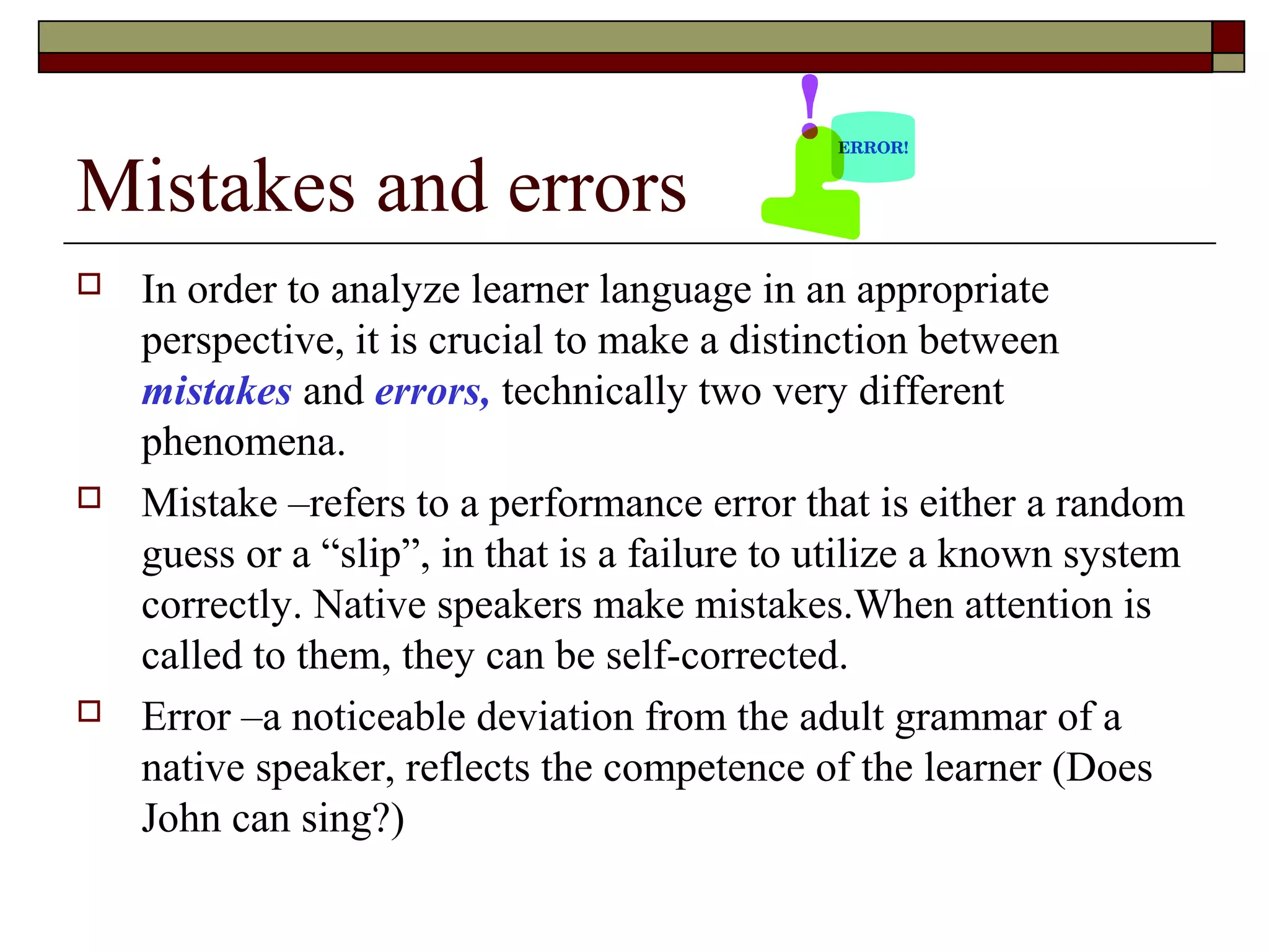 Mistakes and errors
 In order to analyze learner language in an appropriate
perspective, it is crucial to make a distinction between
mistakes and errors, technically two very different
phenomena.
 Mistake –refers to a performance error that is either a random
guess or a “slip”, in that is a failure to utilize a known system
correctly. Native speakers make mistakes.When attention is
called to them, they can be self-corrected.
 Error –a noticeable deviation from the adult grammar of a
native speaker, reflects the competence of the learner (Does
John can sing?)
 