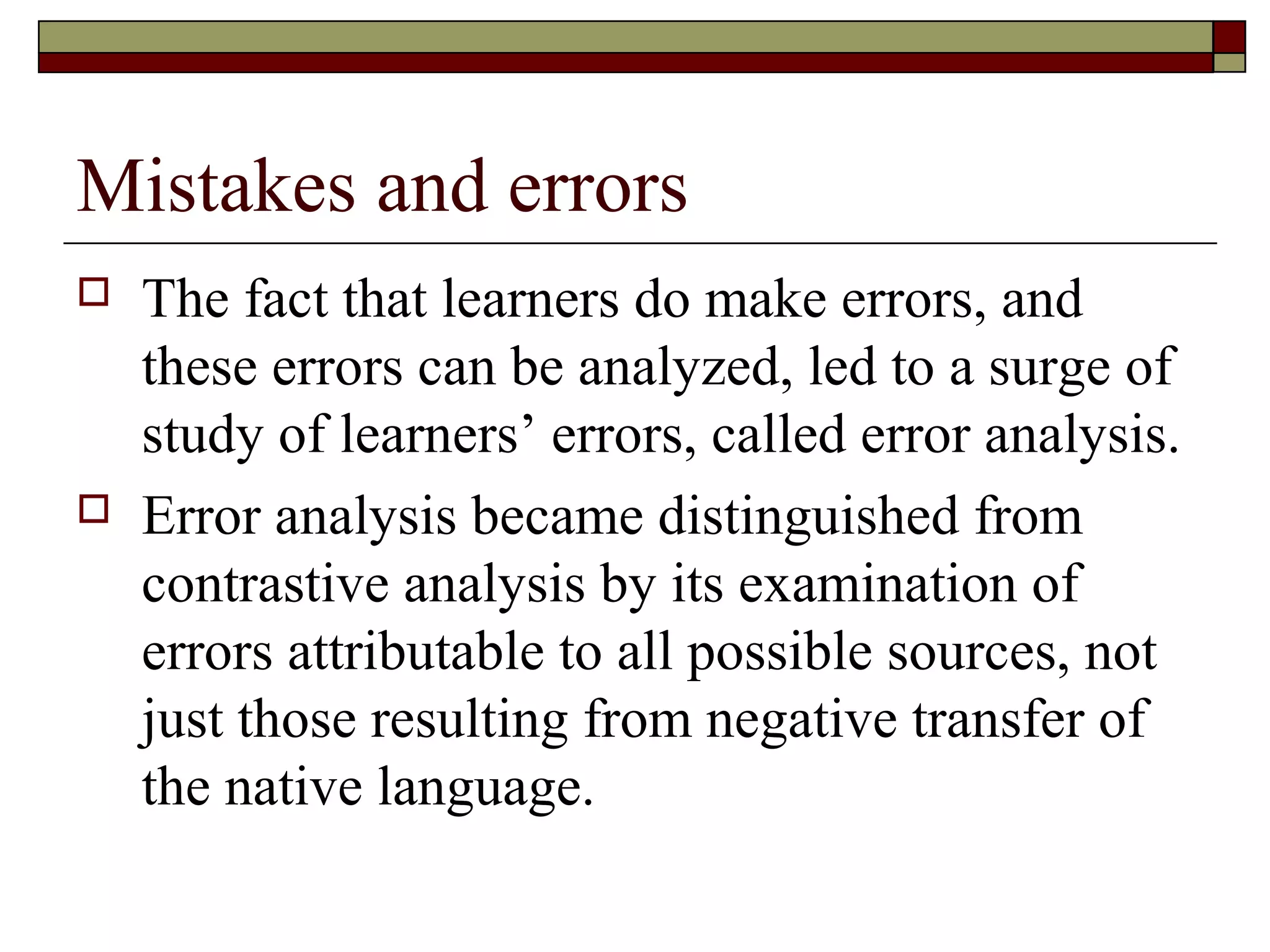 Mistakes and errors
 The fact that learners do make errors, and
these errors can be analyzed, led to a surge of
study of learners’ errors, called error analysis.
 Error analysis became distinguished from
contrastive analysis by its examination of
errors attributable to all possible sources, not
just those resulting from negative transfer of
the native language.
 