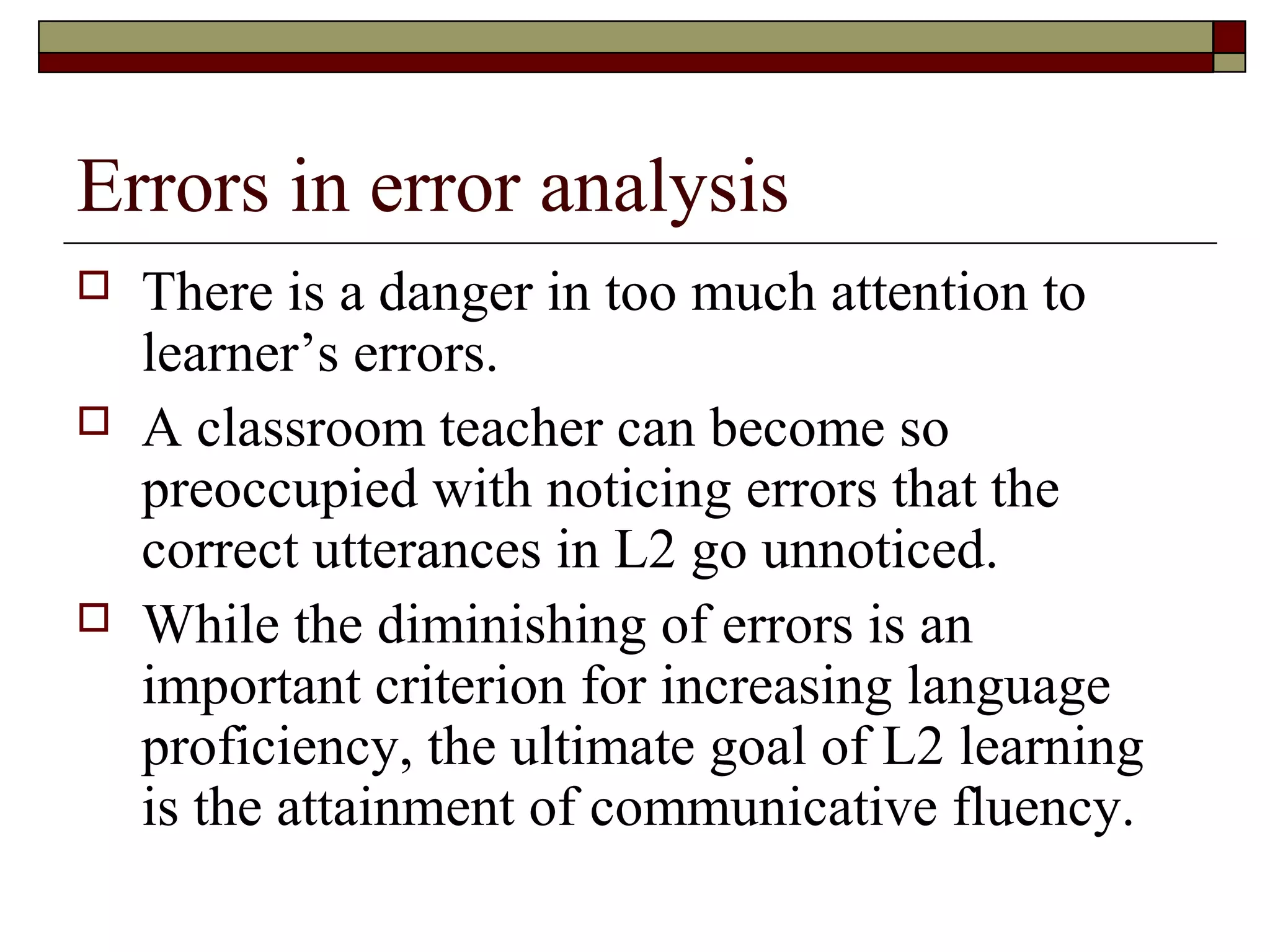 Errors in error analysis
 There is a danger in too much attention to
learner’s errors.
 A classroom teacher can become so
preoccupied with noticing errors that the
correct utterances in L2 go unnoticed.
 While the diminishing of errors is an
important criterion for increasing language
proficiency, the ultimate goal of L2 learning
is the attainment of communicative fluency.
 