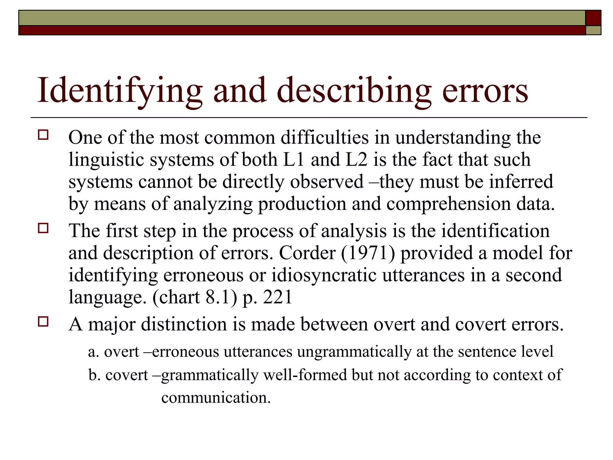 Identifying and describing errors
 One of the most common difficulties in understanding the
linguistic systems of both L1 and L2 is the fact that such
systems cannot be directly observed –they must be inferred
by means of analyzing production and comprehension data.
 The first step in the process of analysis is the identification
and description of errors. Corder (1971) provided a model for
identifying erroneous or idiosyncratic utterances in a second
language. (chart 8.1) p. 221
 A major distinction is made between overt and covert errors.
a. overt –erroneous utterances ungrammatically at the sentence level
b. covert –grammatically well-formed but not according to context of
communication.
 