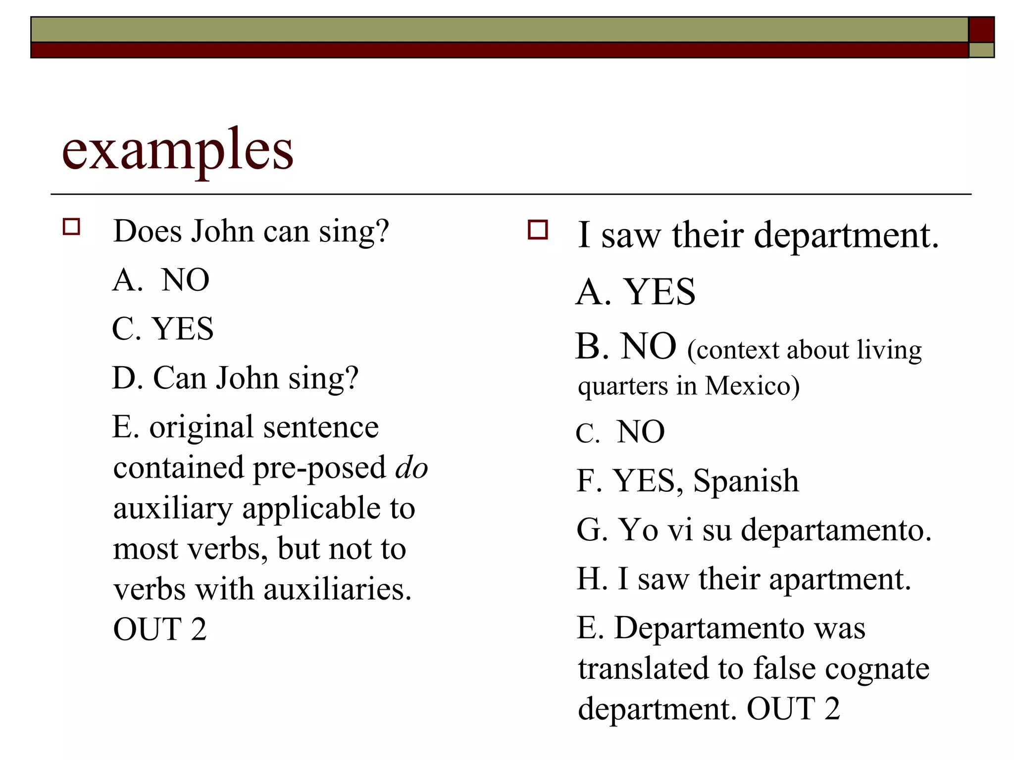 examples
 Does John can sing?
A. NO
C. YES
D. Can John sing?
E. original sentence
contained pre-posed do
auxiliary applicable to
most verbs, but not to
verbs with auxiliaries.
OUT 2
 I saw their department.
A. YES
B. NO (context about living
quarters in Mexico)
C. NO
F. YES, Spanish
G. Yo vi su departamento.
H. I saw their apartment.
E. Departamento was
translated to false cognate
department. OUT 2
 