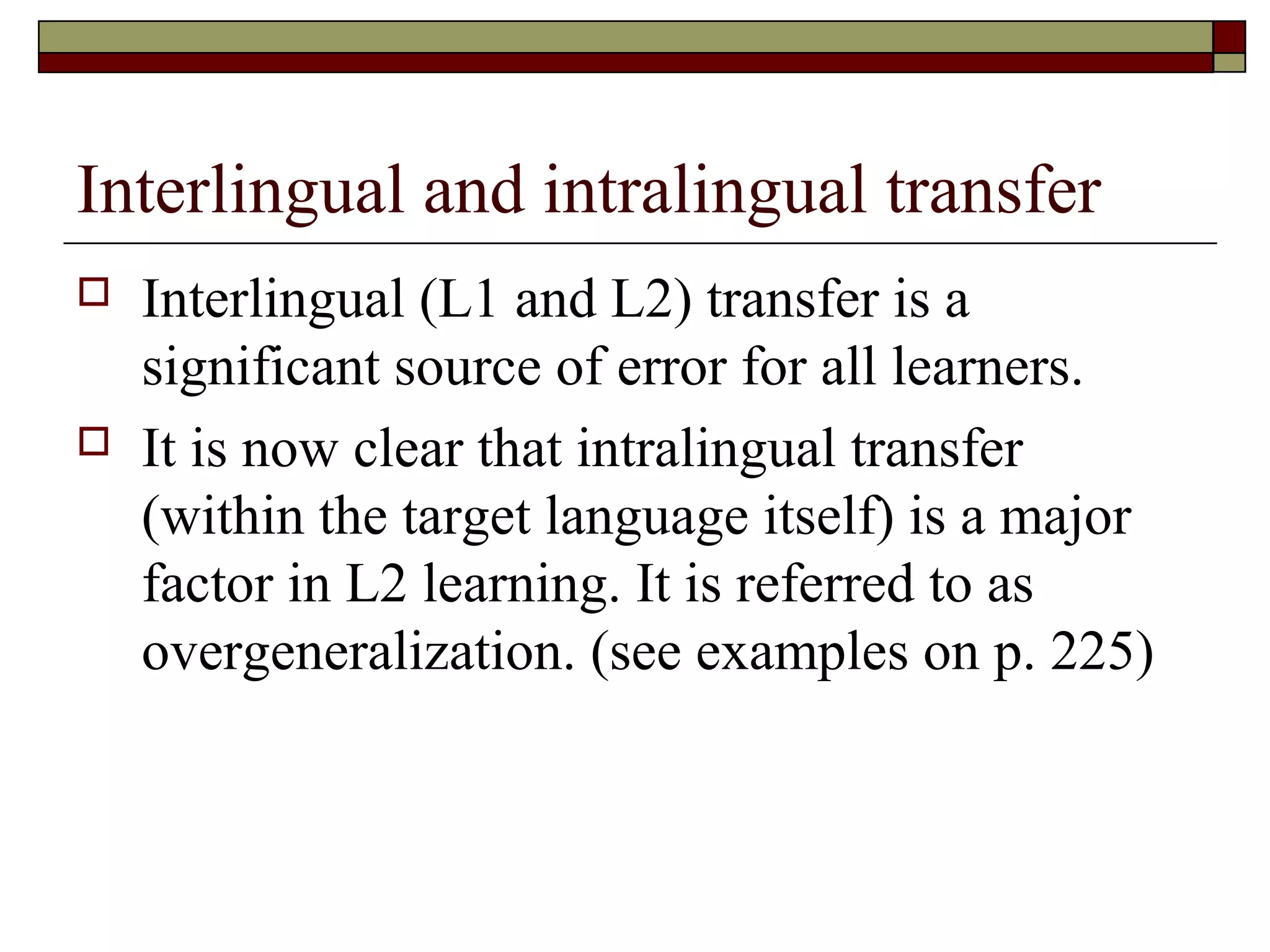 Interlingual and intralingual transfer
 Interlingual (L1 and L2) transfer is a
significant source of error for all learners.
 It is now clear that intralingual transfer
(within the target language itself) is a major
factor in L2 learning. It is referred to as
overgeneralization. (see examples on p. 225)
 