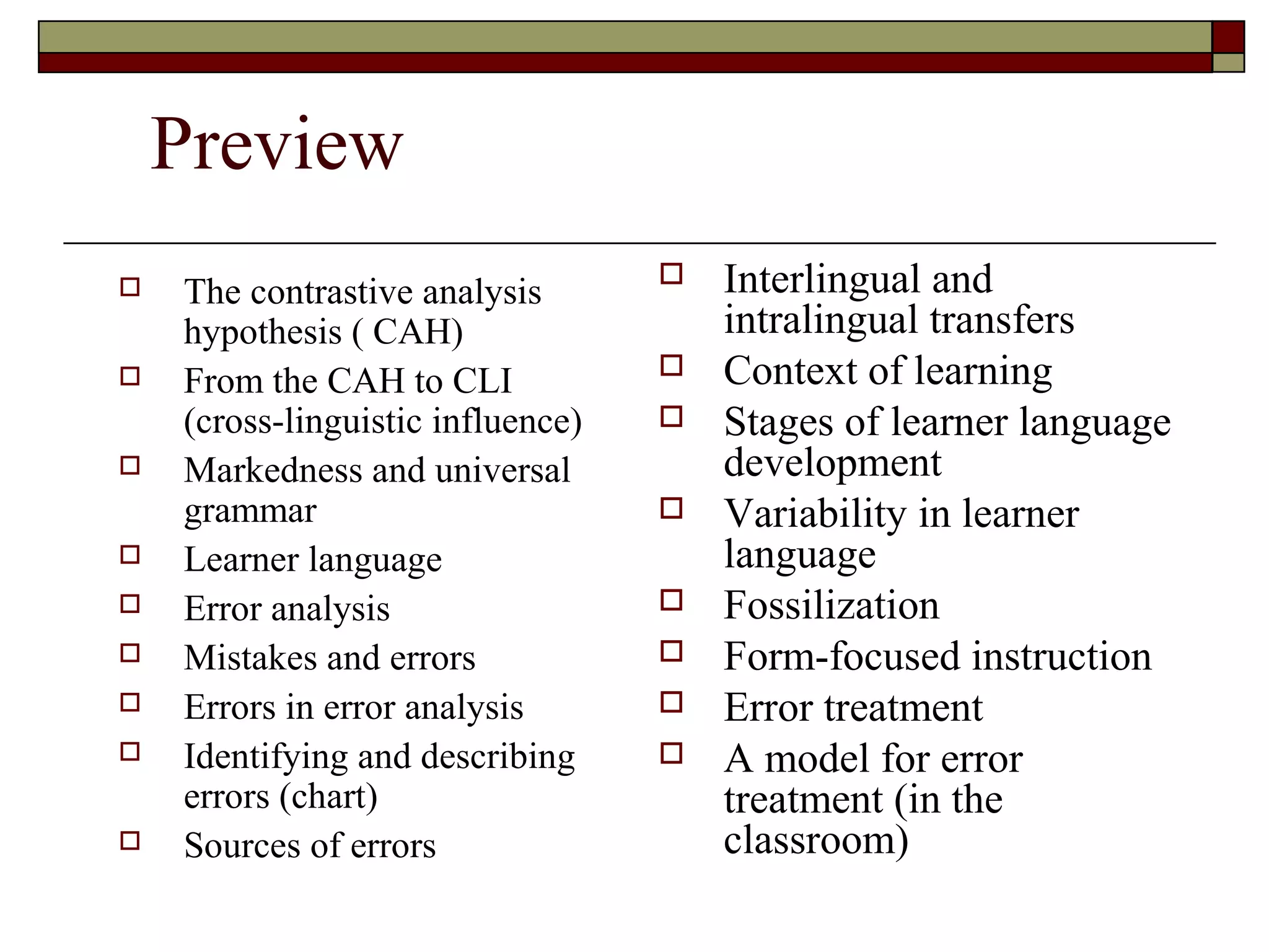 Preview
 The contrastive analysis
hypothesis ( CAH)
 From the CAH to CLI
(cross-linguistic influence)
 Markedness and universal
grammar
 Learner language
 Error analysis
 Mistakes and errors
 Errors in error analysis
 Identifying and describing
errors (chart)
 Sources of errors
 Interlingual and
intralingual transfers
 Context of learning
 Stages of learner language
development
 Variability in learner
language
 Fossilization
 Form-focused instruction
 Error treatment
 A model for error
treatment (in the
classroom)
 