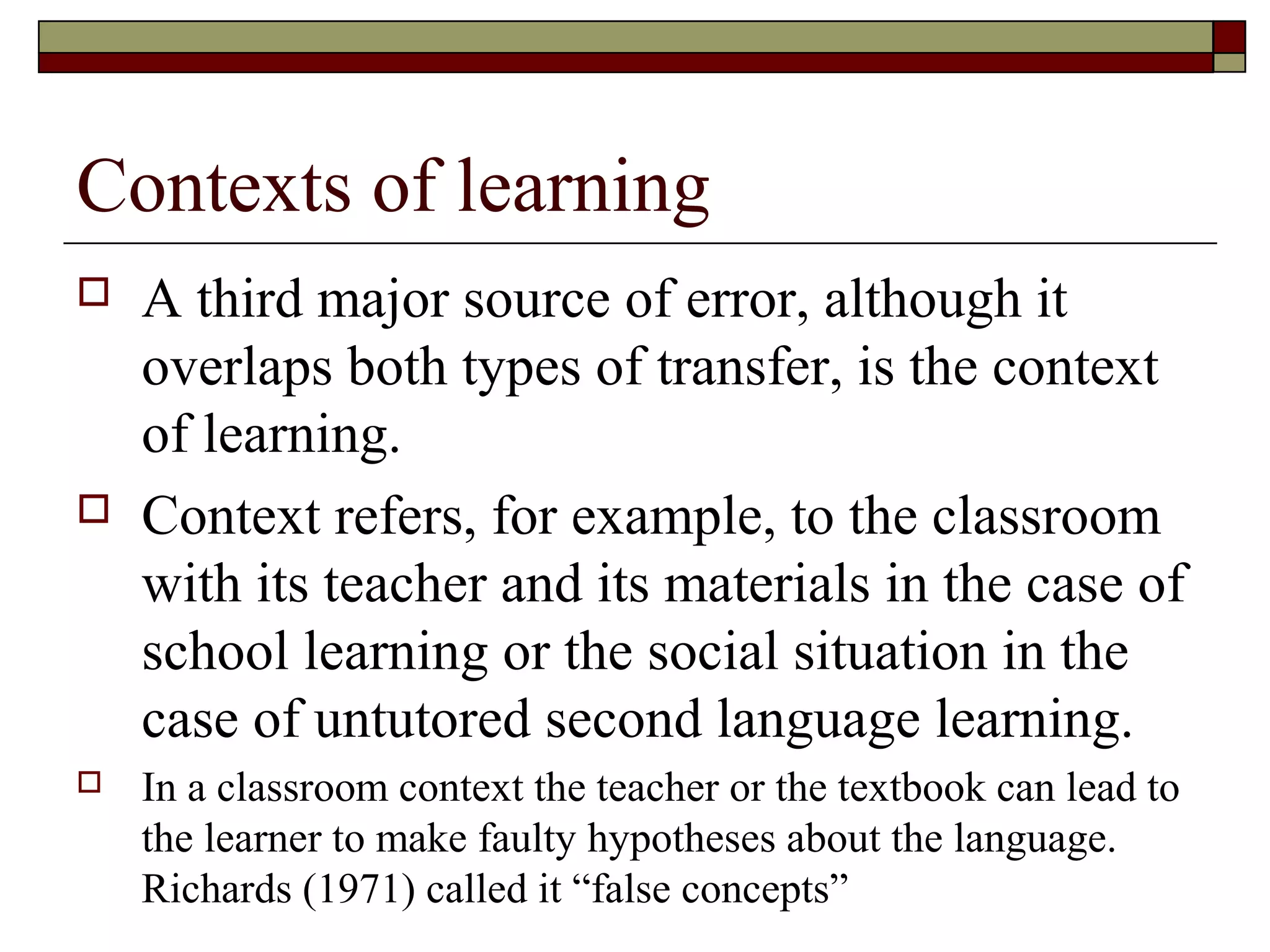 Contexts of learning
 A third major source of error, although it
overlaps both types of transfer, is the context
of learning.
 Context refers, for example, to the classroom
with its teacher and its materials in the case of
school learning or the social situation in the
case of untutored second language learning.
 In a classroom context the teacher or the textbook can lead to
the learner to make faulty hypotheses about the language.
Richards (1971) called it “false concepts”
 