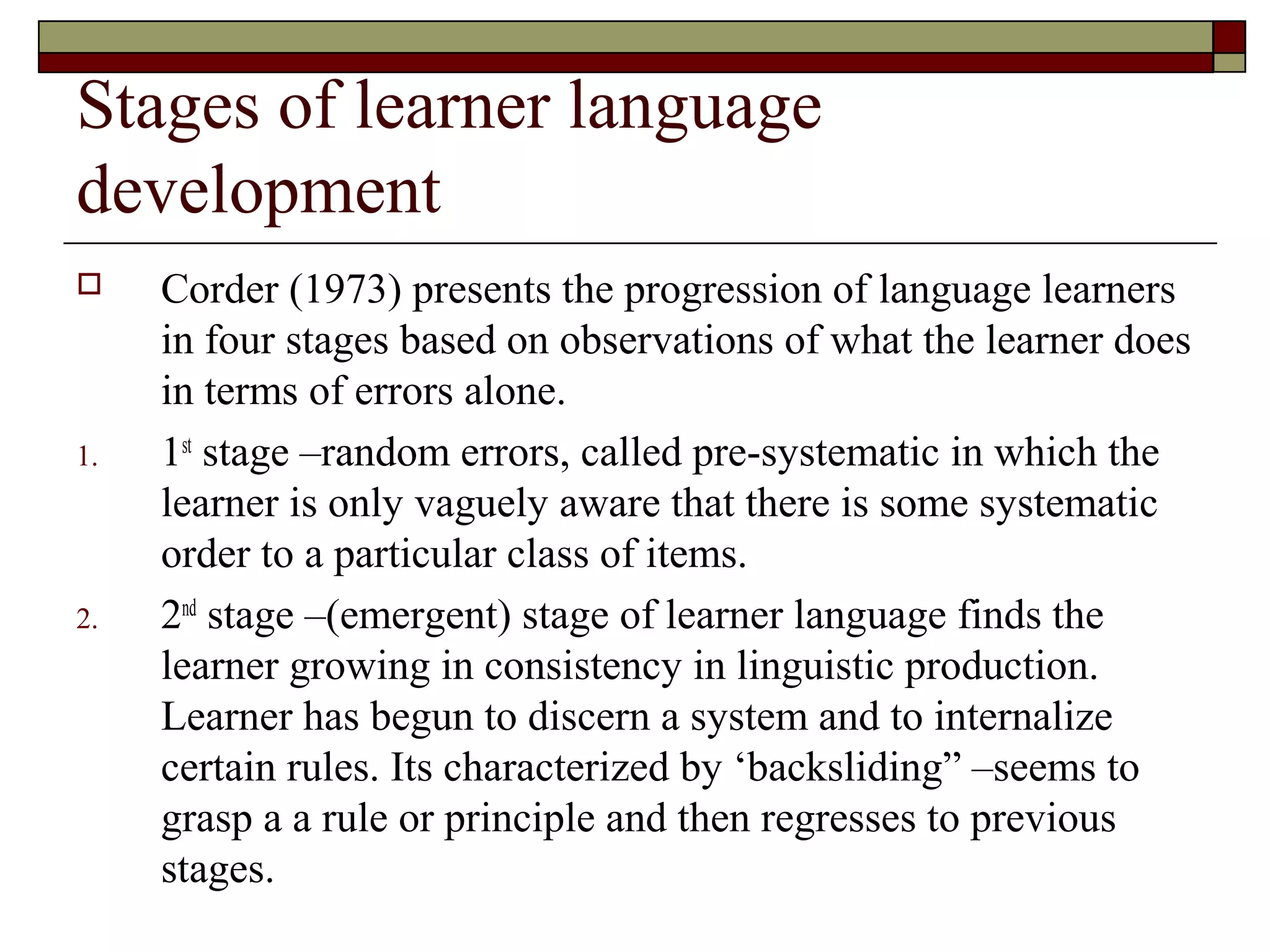Stages of learner language
development
 Corder (1973) presents the progression of language learners
in four stages based on observations of what the learner does
in terms of errors alone.
1. 1st
stage –random errors, called pre-systematic in which the
learner is only vaguely aware that there is some systematic
order to a particular class of items.
2. 2nd
stage –(emergent) stage of learner language finds the
learner growing in consistency in linguistic production.
Learner has begun to discern a system and to internalize
certain rules. Its characterized by ‘backsliding” –seems to
grasp a a rule or principle and then regresses to previous
stages.
 