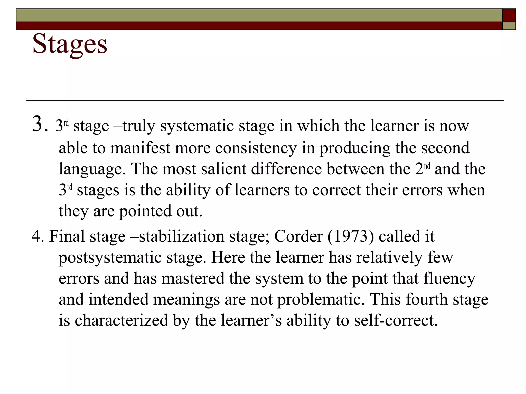 Stages
3. 3rd
stage –truly systematic stage in which the learner is now
able to manifest more consistency in producing the second
language. The most salient difference between the 2nd
and the
3rd
stages is the ability of learners to correct their errors when
they are pointed out.
4. Final stage –stabilization stage; Corder (1973) called it
postsystematic stage. Here the learner has relatively few
errors and has mastered the system to the point that fluency
and intended meanings are not problematic. This fourth stage
is characterized by the learner’s ability to self-correct.
 