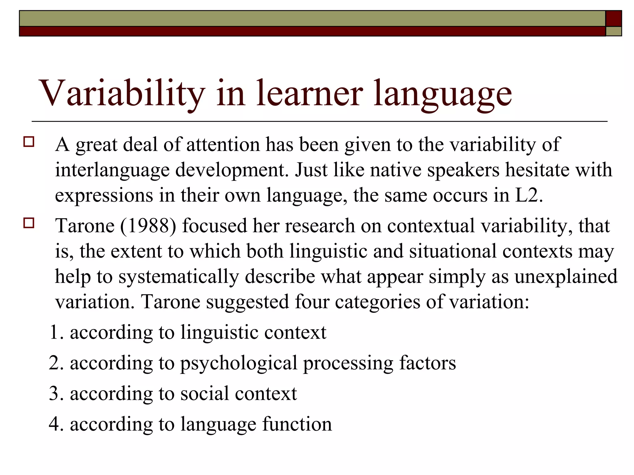 Variability in learner language
 A great deal of attention has been given to the variability of
interlanguage development. Just like native speakers hesitate with
expressions in their own language, the same occurs in L2.
 Tarone (1988) focused her research on contextual variability, that
is, the extent to which both linguistic and situational contexts may
help to systematically describe what appear simply as unexplained
variation. Tarone suggested four categories of variation:
1. according to linguistic context
2. according to psychological processing factors
3. according to social context
4. according to language function
 
