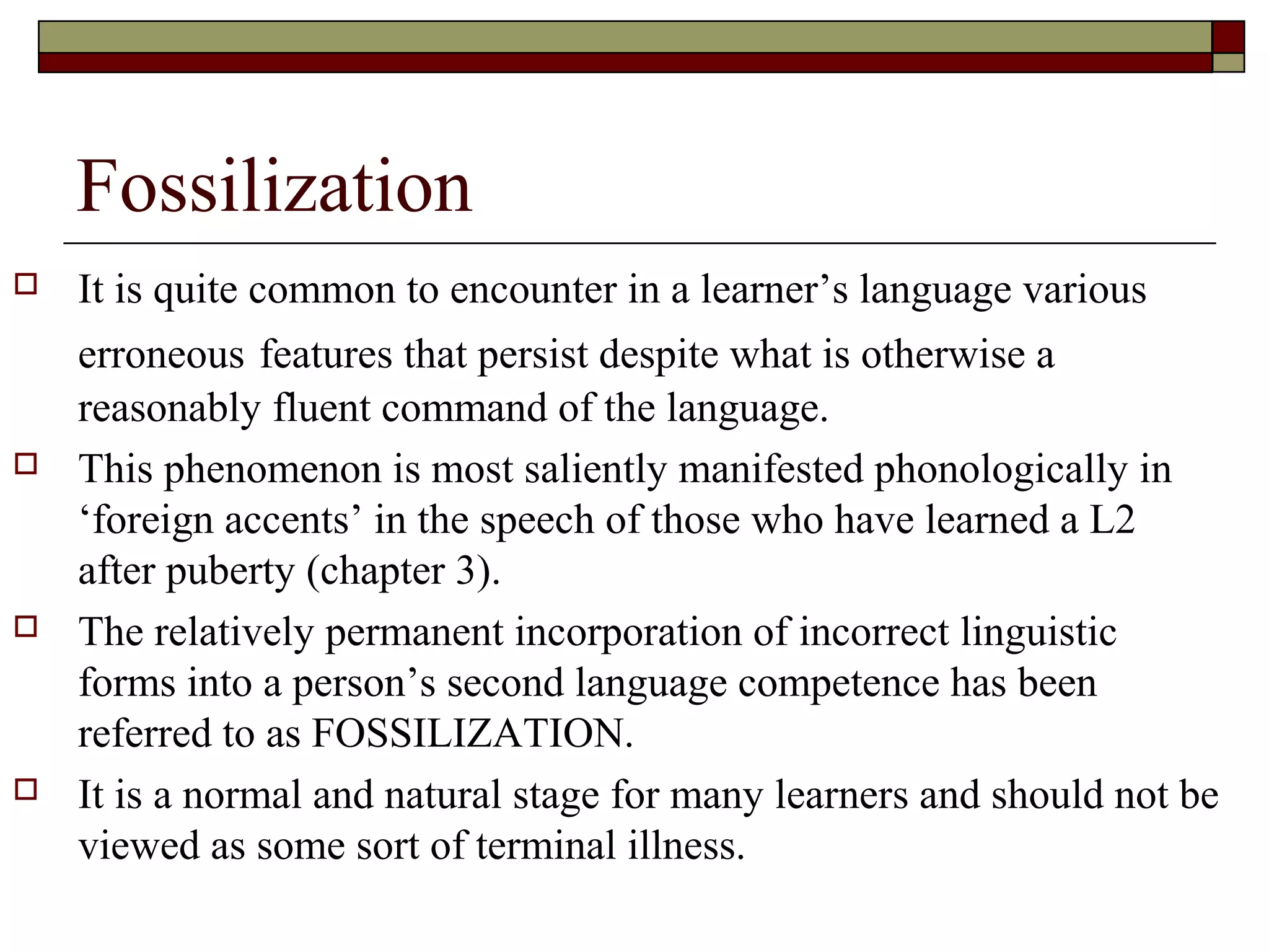 Fossilization
 It is quite common to encounter in a learner’s language various
erroneous features that persist despite what is otherwise a
reasonably fluent command of the language.
 This phenomenon is most saliently manifested phonologically in
‘foreign accents’ in the speech of those who have learned a L2
after puberty (chapter 3).
 The relatively permanent incorporation of incorrect linguistic
forms into a person’s second language competence has been
referred to as FOSSILIZATION.
 It is a normal and natural stage for many learners and should not be
viewed as some sort of terminal illness.
 