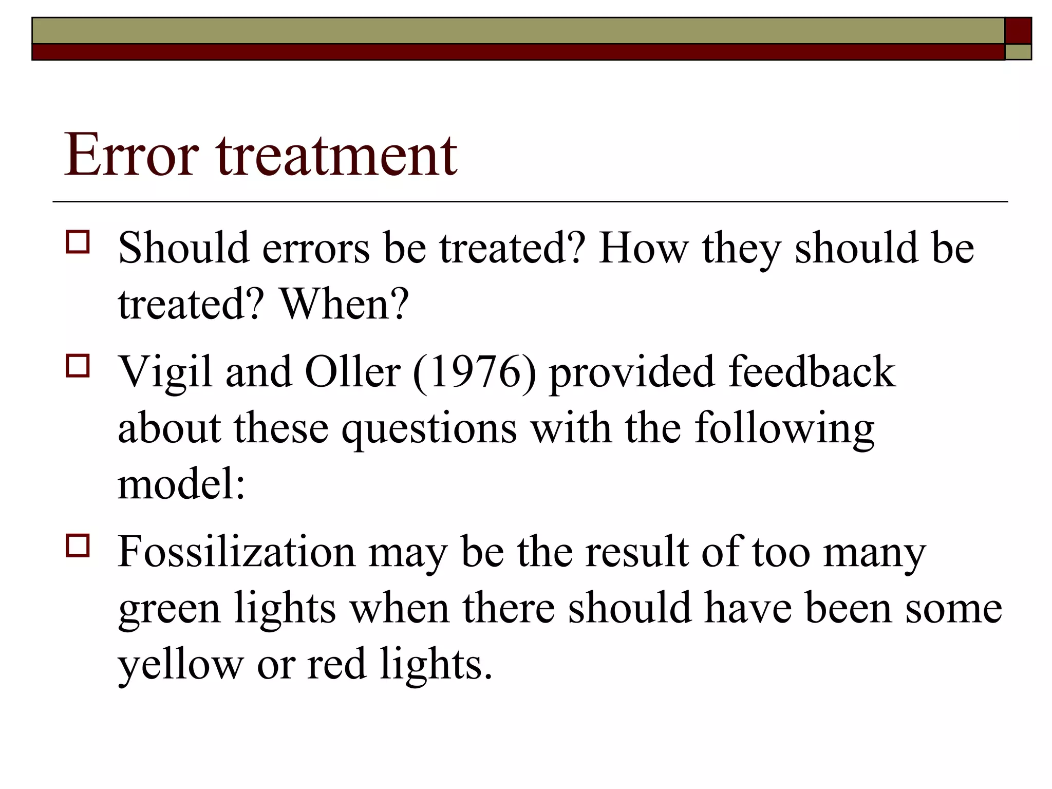 Error treatment
 Should errors be treated? How they should be
treated? When?
 Vigil and Oller (1976) provided feedback
about these questions with the following
model:
 Fossilization may be the result of too many
green lights when there should have been some
yellow or red lights.
 