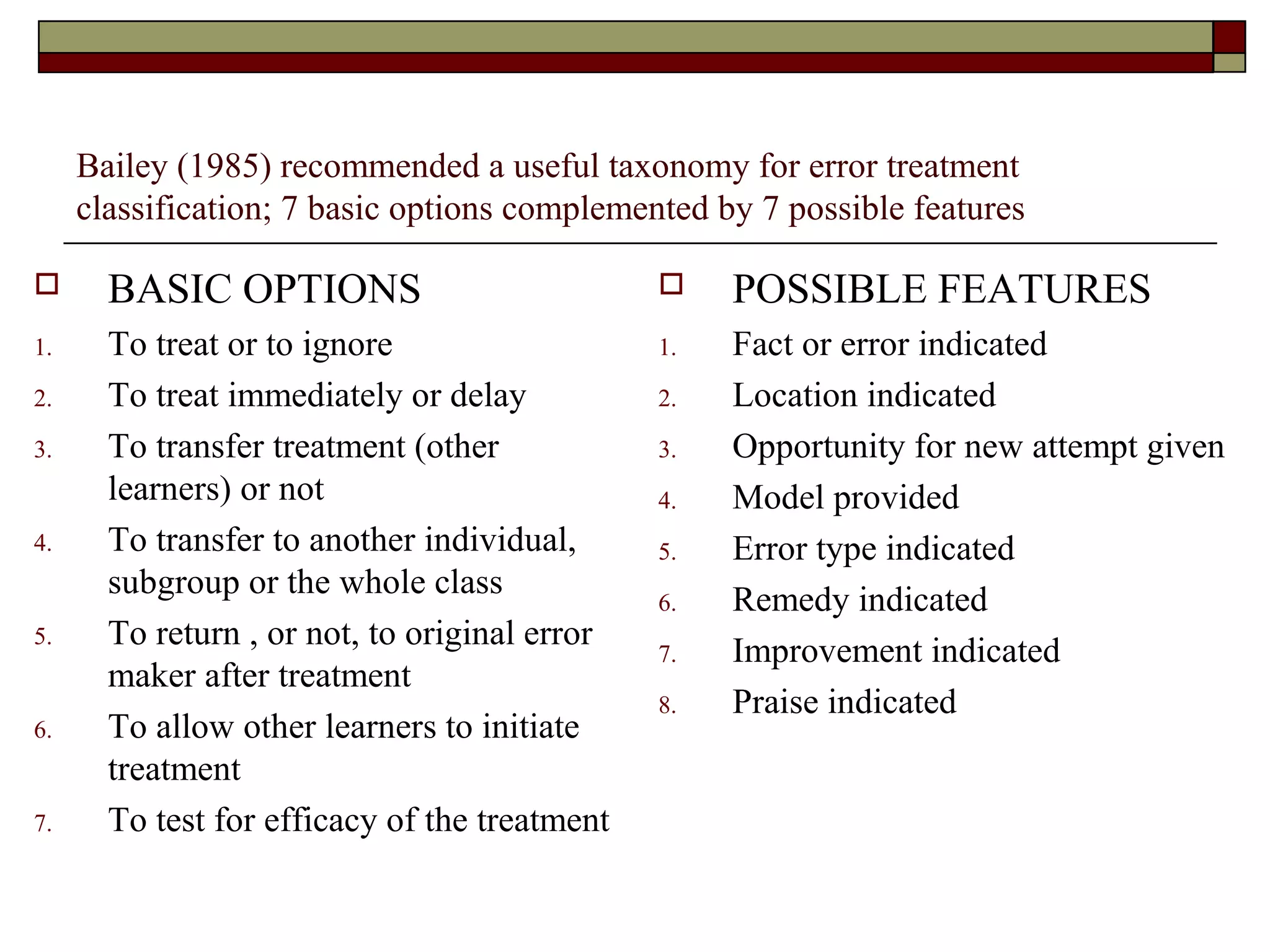 Bailey (1985) recommended a useful taxonomy for error treatment
classification; 7 basic options complemented by 7 possible features
 BASIC OPTIONS
1. To treat or to ignore
2. To treat immediately or delay
3. To transfer treatment (other
learners) or not
4. To transfer to another individual,
subgroup or the whole class
5. To return , or not, to original error
maker after treatment
6. To allow other learners to initiate
treatment
7. To test for efficacy of the treatment
 POSSIBLE FEATURES
1. Fact or error indicated
2. Location indicated
3. Opportunity for new attempt given
4. Model provided
5. Error type indicated
6. Remedy indicated
7. Improvement indicated
8. Praise indicated
 