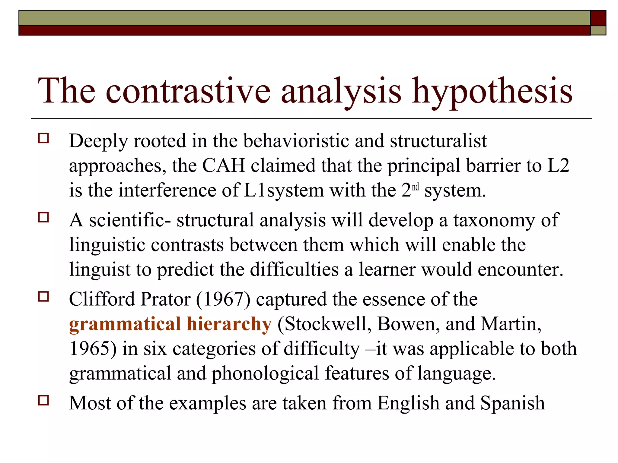 The contrastive analysis hypothesis
 Deeply rooted in the behavioristic and structuralist
approaches, the CAH claimed that the principal barrier to L2
is the interference of L1system with the 2nd
system.
 A scientific- structural analysis will develop a taxonomy of
linguistic contrasts between them which will enable the
linguist to predict the difficulties a learner would encounter.
 Clifford Prator (1967) captured the essence of the
grammatical hierarchy (Stockwell, Bowen, and Martin,
1965) in six categories of difficulty –it was applicable to both
grammatical and phonological features of language.
 Most of the examples are taken from English and Spanish
 