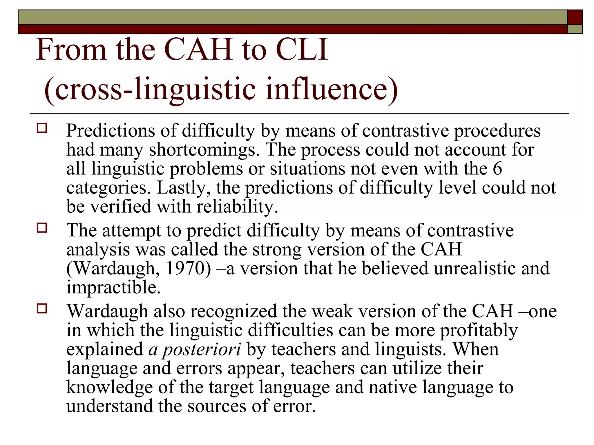 From the CAH to CLI
(cross-linguistic influence)
 Predictions of difficulty by means of contrastive procedures
had many shortcomings. The process could not account for
all linguistic problems or situations not even with the 6
categories. Lastly, the predictions of difficulty level could not
be verified with reliability.
 The attempt to predict difficulty by means of contrastive
analysis was called the strong version of the CAH
(Wardaugh, 1970) –a version that he believed unrealistic and
impractible.
 Wardaugh also recognized the weak version of the CAH –one
in which the linguistic difficulties can be more profitably
explained a posteriori by teachers and linguists. When
language and errors appear, teachers can utilize their
knowledge of the target language and native language to
understand the sources of error.
 