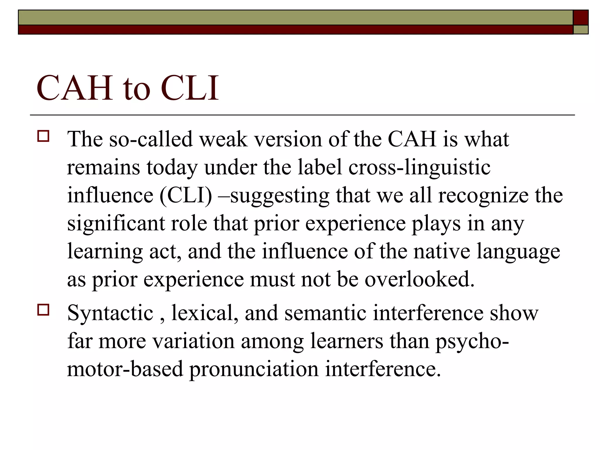 CAH to CLI
 The so-called weak version of the CAH is what
remains today under the label cross-linguistic
influence (CLI) –suggesting that we all recognize the
significant role that prior experience plays in any
learning act, and the influence of the native language
as prior experience must not be overlooked.
 Syntactic , lexical, and semantic interference show
far more variation among learners than psycho-
motor-based pronunciation interference.
 