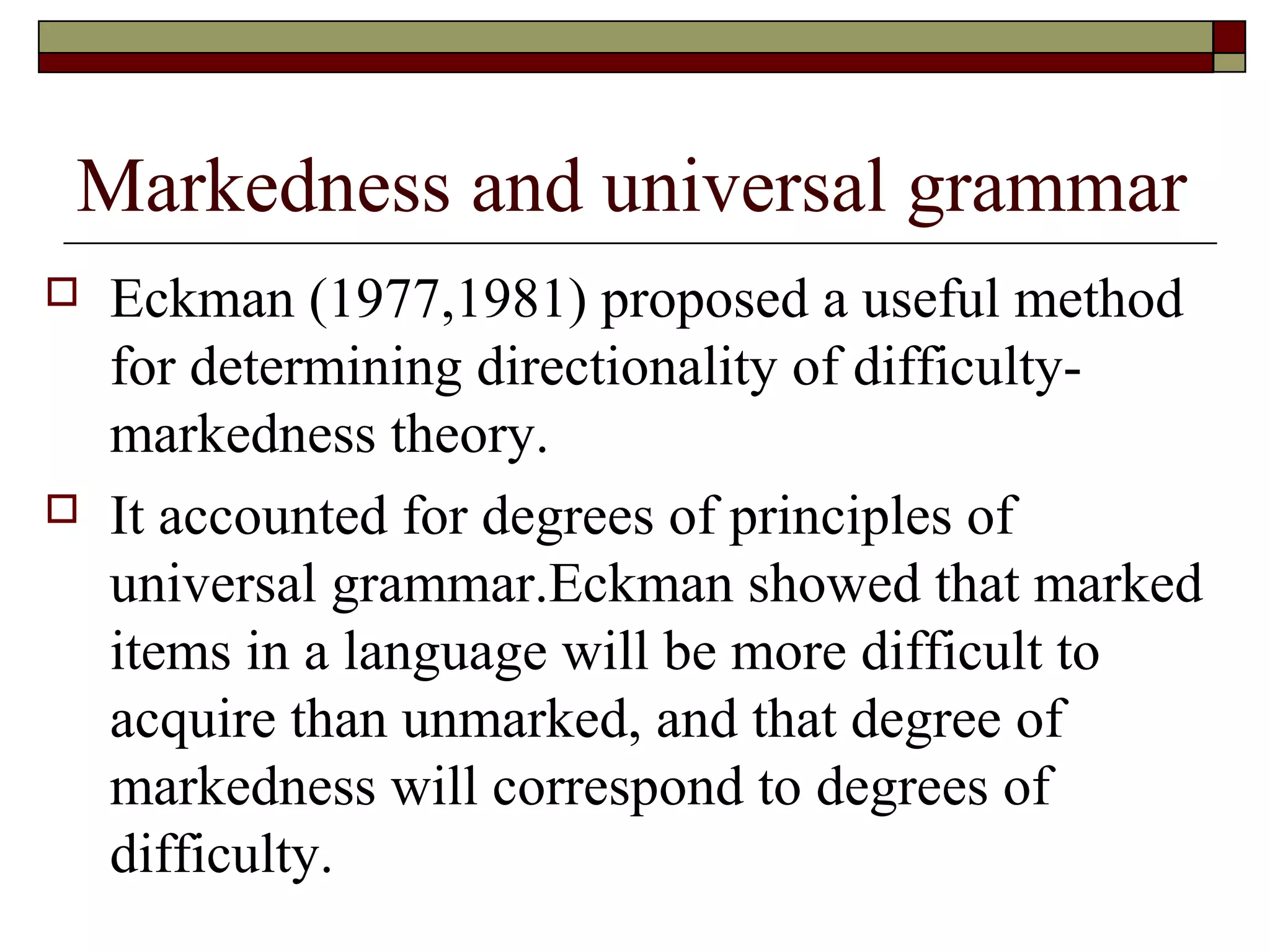 Markedness and universal grammar
 Eckman (1977,1981) proposed a useful method
for determining directionality of difficulty-
markedness theory.
 It accounted for degrees of principles of
universal grammar.Eckman showed that marked
items in a language will be more difficult to
acquire than unmarked, and that degree of
markedness will correspond to degrees of
difficulty.
 