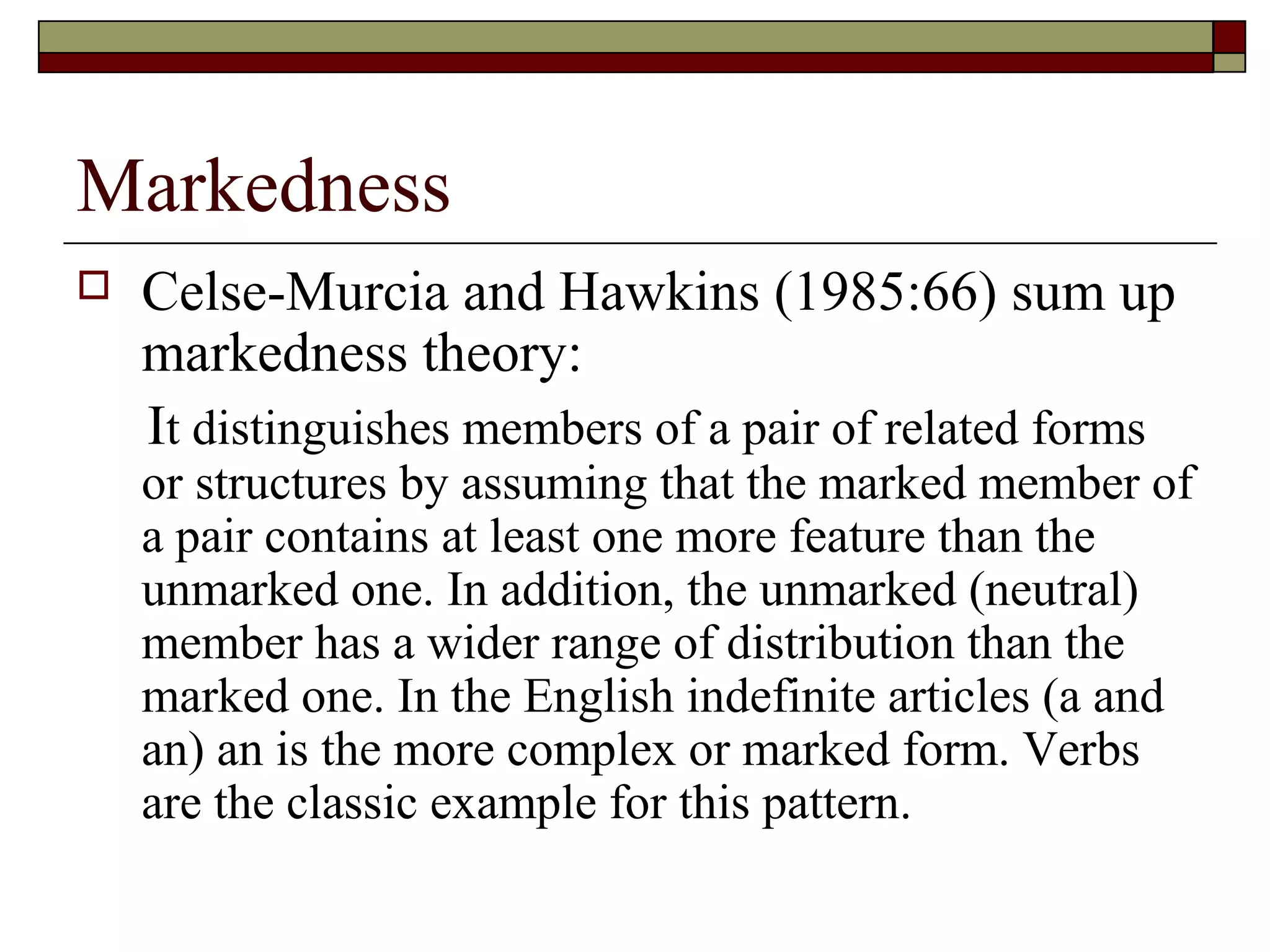 Markedness
 Celse-Murcia and Hawkins (1985:66) sum up
markedness theory:
It distinguishes members of a pair of related forms
or structures by assuming that the marked member of
a pair contains at least one more feature than the
unmarked one. In addition, the unmarked (neutral)
member has a wider range of distribution than the
marked one. In the English indefinite articles (a and
an) an is the more complex or marked form. Verbs
are the classic example for this pattern.
 