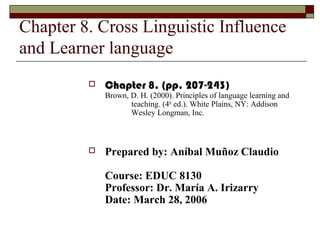 Chapter 8. Cross Linguistic Influence
and Learner language
 Chapter 8. (pp. 207-243)
Brown, D. H. (2000). Principles of language learning and
teaching. (4th
ed.). White Plains, NY: Addison
Wesley Longman, Inc.
 Prepared by: Aníbal Muñoz Claudio
Course: EDUC 8130
Professor: Dr. María A. Irizarry
Date: March 28, 2006
 