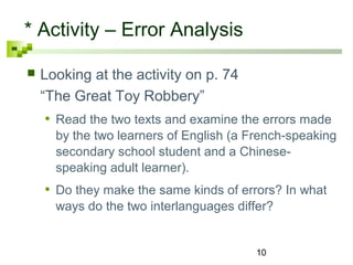 10 
* Activity – Error Analysis 
 Looking at the activity on p. 74 
“The Great Toy Robbery” 
• Read the two texts and examine the errors made 
by the two learners of English (a French-speaking 
secondary school student and a Chinese-speaking 
adult learner). 
• Do they make the same kinds of errors? In what 
ways do the two interlanguages differ? 
 