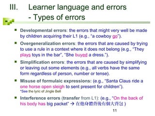 III. Learner language and errors 
11 
- Types of errors 
 Developmental errors: the errors that might very well be made 
by children acquiring their L1 (e.g., “a cowboy go”). 
 Overgeneralization errors: the errors that are caused by trying 
to use a rule in a context where it does not belong (e.g., “They 
plays toys in the bar”, “She buyed a dress.”). 
 Simplification errors: the errors that are caused by simplifying 
or leaving out some elements (e.g., all verbs have the same 
form regardless of person, number or tense). 
 Misuse of formulaic expressions: (e.g., “Santa Claus ride a 
one horse open sleigh to sent present for children”). 
*See the lyric of Jingle Bell 
 Interference errors (transfer from L1): (e.g., “On the back of 
his body has big packet” 在他身體背後有個大背包) 
 