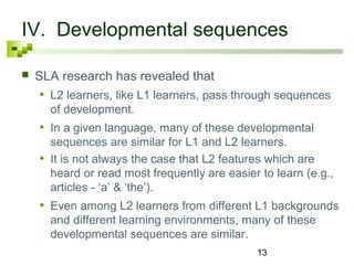IV. Developmental sequences 
 SLA research has revealed that 
• L2 learners, like L1 learners, pass through sequences 
of development. 
• In a given language, many of these developmental 
sequences are similar for L1 and L2 learners. 
• It is not always the case that L2 features which are 
heard or read most frequently are easier to learn (e.g., 
articles - ‘a’ & ‘the’). 
• Even among L2 learners from different L1 backgrounds 
and different learning environments, many of these 
developmental sequences are similar. 
13 
 