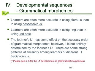 IV. Developmental sequences 
- Grammatical morphemes 
 Learners are often more accurate in using plural -s than 
in using possessive -s’. 
 Learners are often more accurate in using -ing than in 
using -ed past. 
 The learner’s L1 has some effect on the accuracy order 
of grammatical morphemes; however, it is not entirely 
determined by the learner’s L1. There are some strong 
patterns of similarity among learners of different L1 
backgrounds. 
(* Please see p. 5 for the L1 development of grammatical morphemes) 
15 
 
